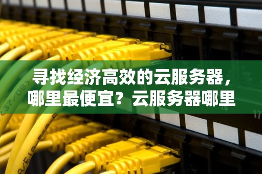 寻找经济高效的云服务器，哪里最便宜？云服务器哪里便宜怎么购买