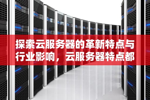探索云服务器的革新特点与行业影响，云服务器特点都有哪些?