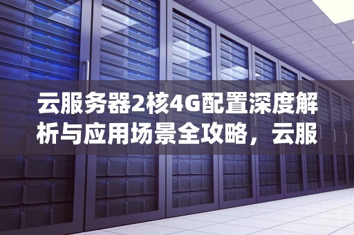 云服务器2核4G配置深度解析与应用场景全攻略，云服务器2核4g是电脑什么配置
