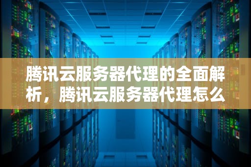 腾讯云服务器代理的全面解析，腾讯云服务器代理怎么做