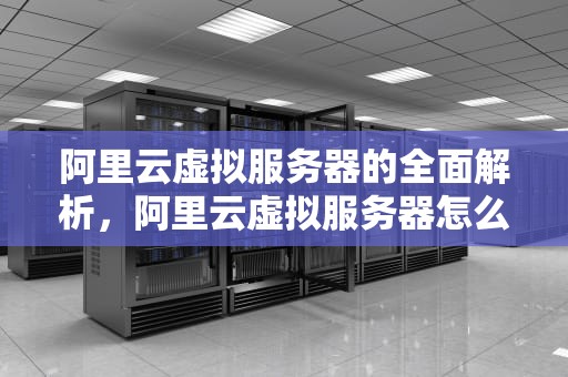 阿里云虚拟服务器的全面解析，阿里云虚拟服务器怎么用