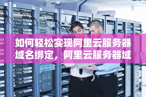 如何轻松实现阿里云服务器域名绑定，阿里云服务器域名绑定访问网站