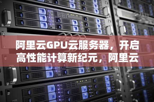 阿里云GPU云服务器，开启高性能计算新纪元，阿里云GPU云服务器