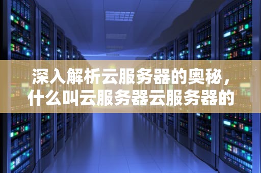 深入解析云服务器的奥秘，什么叫云服务器云服务器的主要用途是什么