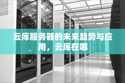 云库服务器的未来趋势与应用，云库在哪