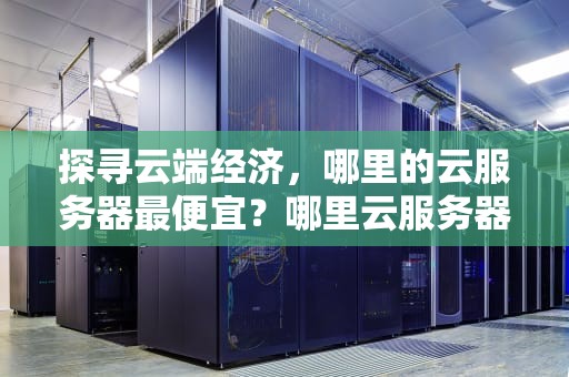 探寻云端经济，哪里的云服务器最便宜？哪里云服务器便宜又好用