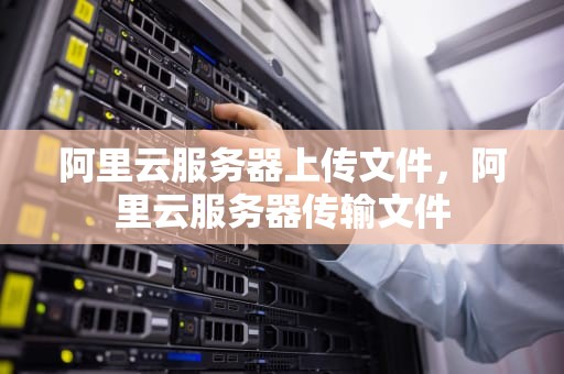 阿里云服务器上传文件，阿里云服务器传输文件