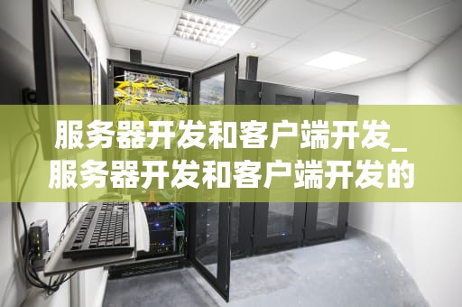服务器开发和客户端开发_服务器开发和客户端开发的区别_服务器开发与客户端开发：一场协同的交响乐