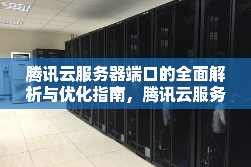腾讯云服务器端口的全面解析与优化指南，腾讯云服务器端口怎么全开