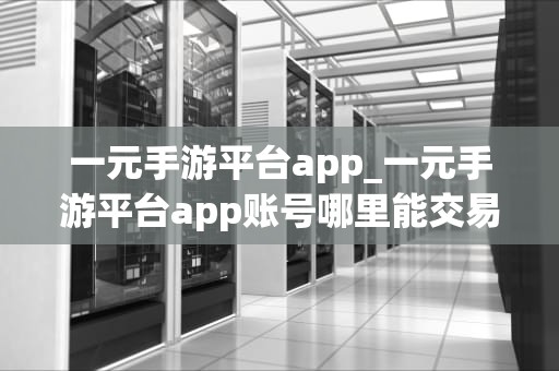 一元手游平台app_一元手游平台app账号哪里能交易_一元手游平台app：开启你的移动游戏新世界