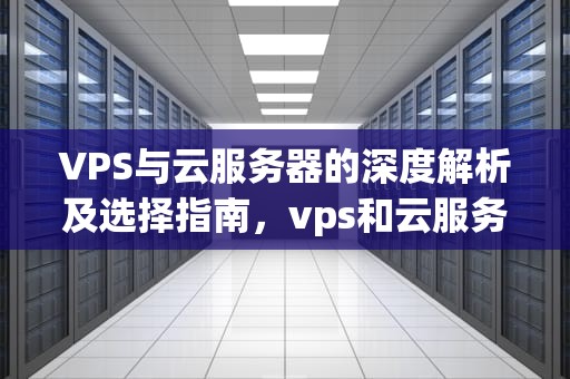 VPS与云服务器的深度解析及选择指南，vps和云服务器区别