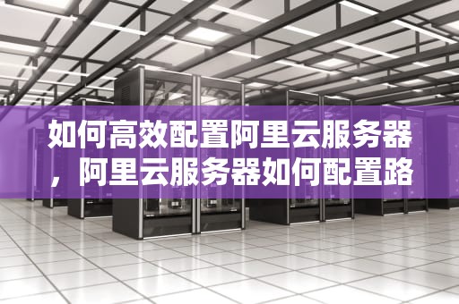 如何高效配置阿里云服务器，阿里云服务器如何配置路由器