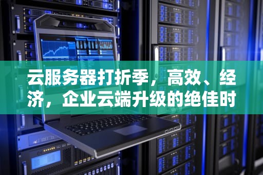 云服务器打折季，高效、经济，企业云端升级的绝佳时机，云服务器打折时间