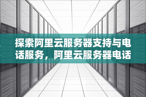 探索阿里云服务器支持与电话服务，阿里云服务器电话多少