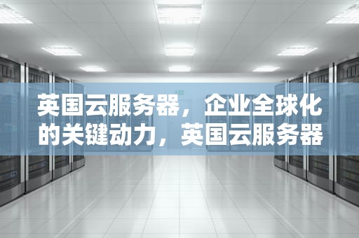 英国云服务器，企业全球化的关键动力，英国云服务器租用