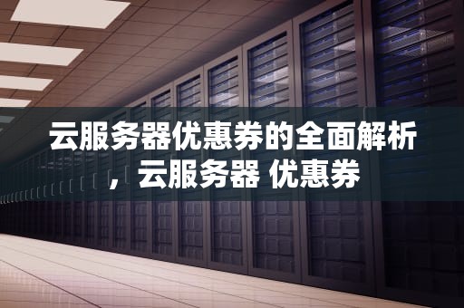云服务器优惠券的全面解析，云服务器 优惠券