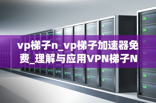 vp梯子n_vp梯子加速器免费_理解与应用VPN梯子N