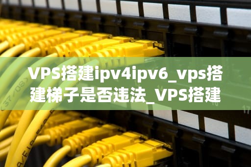 VPS搭建ipv4ipv6_vps搭建梯子是否违法_VPS搭建IPv4与IPv6的全面指南