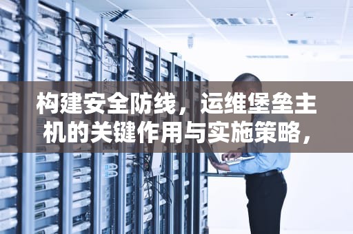 构建安全防线，运维堡垒主机的关键作用与实施策略，运维堡垒主机配置