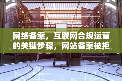 网络备案，互联网合规运营的关键步骤，网站备案被拒请提供相关建站依据
