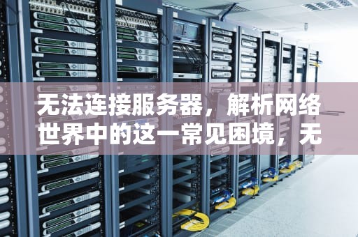 无法连接服务器，解析网络世界中的这一常见困境，无法连接服务器,请检查你的网络连接,并尝试重新连接