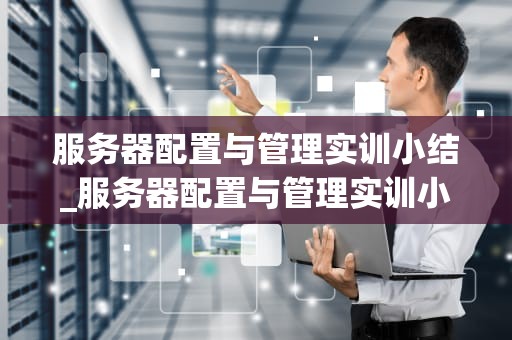 服务器配置与管理实训小结_服务器配置与管理实训小结及总结_服务器配置与管理实训小结