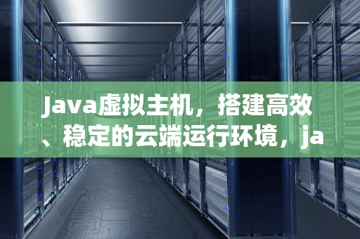 Java虚拟主机，搭建高效、稳定的云端运行环境，java虚拟主机管理面板
