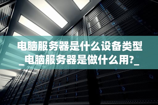 电脑服务器是什么设备类型_电脑服务器是做什么用?_电脑服务器的深入理解