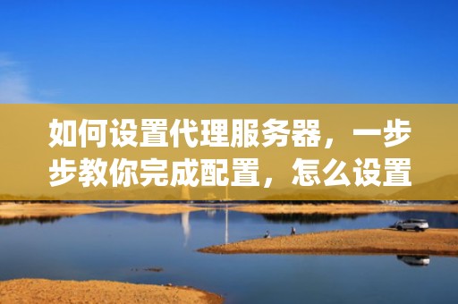如何设置代理服务器，一步步教你完成配置，怎么设置代理服务器ip