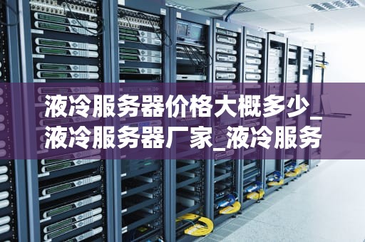 液冷服务器价格大概多少_液冷服务器厂家_液冷服务器价格及其影响因素
