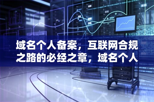 域名个人备案，互联网合规之路的必经之章，域名个人备案和企业备案有什么区别