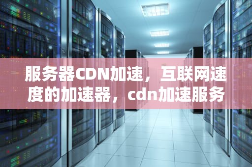 服务器CDN加速，互联网速度的加速器，cdn加速服务器原理
