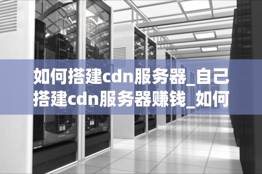 如何搭建cdn服务器_自己搭建cdn服务器赚钱_如何搭建CDN服务器