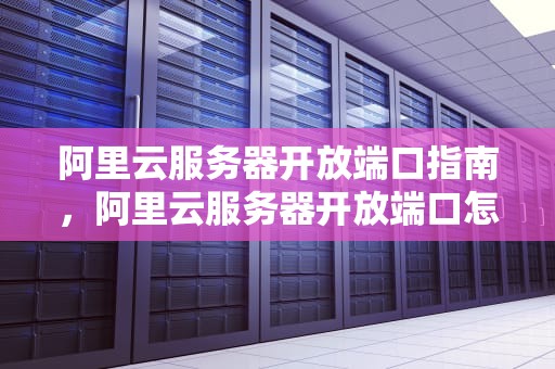 阿里云服务器开放端口指南，阿里云服务器开放端口怎么开