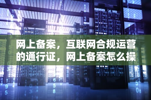 网上备案，互联网合规运营的通行证，网上备案怎么操作