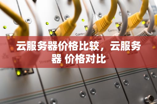 云服务器价格比较，云服务器 价格对比