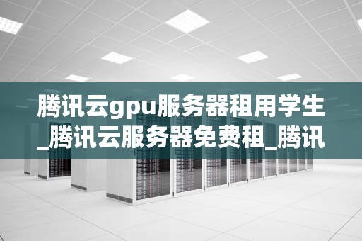 腾讯云gpu服务器租用学生_腾讯云服务器免费租_腾讯云GPU服务器租用对学生的益处