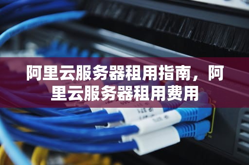 阿里云服务器租用指南，阿里云服务器租用费用