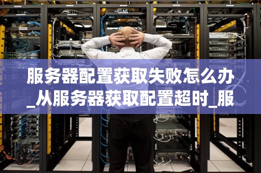 服务器配置获取失败怎么办_从服务器获取配置超时_服务器配置获取失败的解决策略