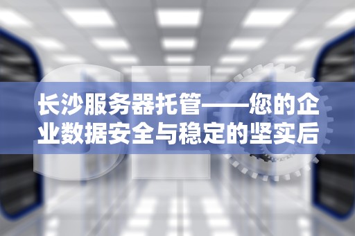 长沙服务器托管——您的企业数据安全与稳定的坚实后盾，长沙服务器托管价格