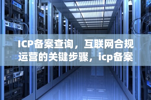 ICP备案查询，互联网合规运营的关键步骤，icp备案查询官网