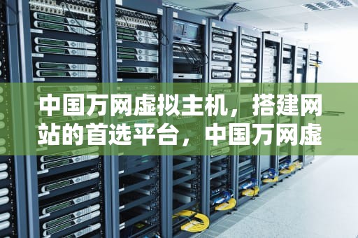 中国万网虚拟主机，搭建网站的首选平台，中国万网虚拟主机怎么样