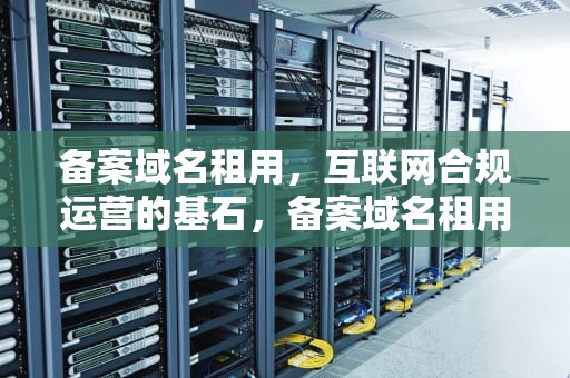 备案域名租用，互联网合规运营的基石，备案域名租用平台