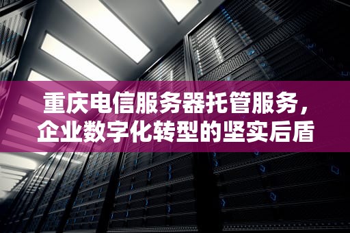 重庆电信服务器托管服务，企业数字化转型的坚实后盾，重庆电信服务器托管电话