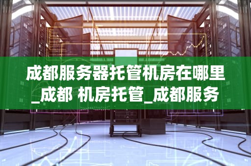 成都服务器托管机房在哪里_成都 机房托管_成都服务器托管机房的地理位置及其优势
