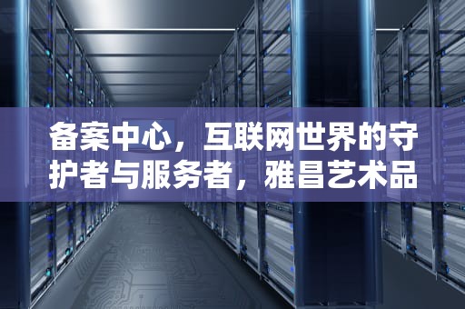 备案中心，互联网世界的守护者与服务者，雅昌艺术品收藏信息备案中心