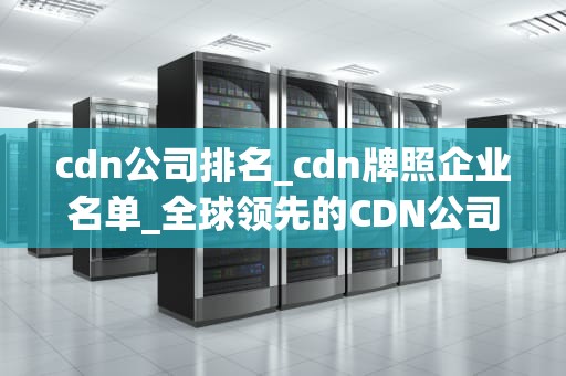cdn公司排名_cdn牌照企业名单_全球领先的CDN公司排名及其关键优势