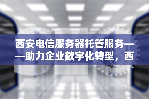 西安电信服务器托管服务——助力企业数字化转型，西安电信服务器托管电话
