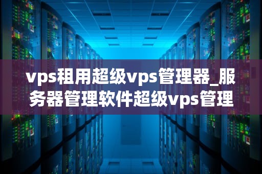vps租用超级vps管理器_服务器管理软件超级vps管理器_超级VPS管理器：打造高效稳定的VPS租用体验