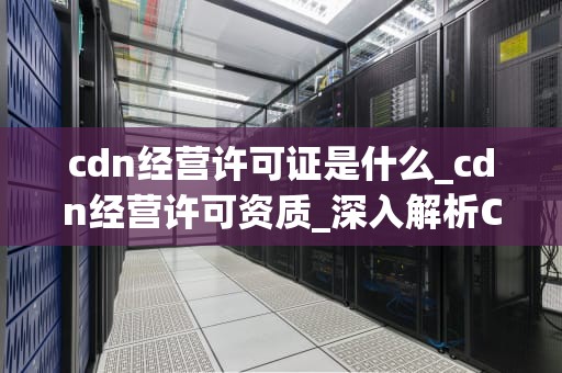 cdn经营许可证是什么_cdn经营许可资质_深入解析CDN经营许可证